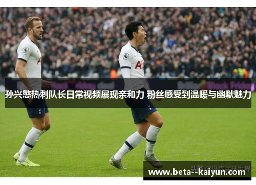 孙兴慜热刺队长日常视频展现亲和力 粉丝感受到温暖与幽默魅力